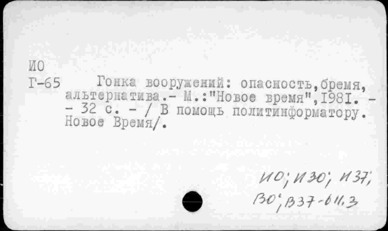 ﻿ио
Г-65 Рожка вооружений: опасность,бремя, альтернатива.- М.:"Новое время",1981. -■* 32 с. - / В помощь политинформатору. Новое Время/.
//Л7;